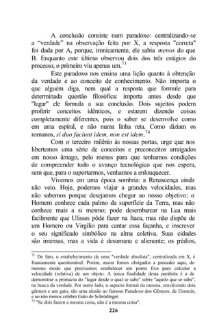 A conclusão consiste num paradoxo: centralizando-se
a “verdade” na observação feita por X, a resposta "correta"
foi dada por A, porque, ironicamente, ele sabia menos do que
B. Enquanto este último observou dois dos três estágios do
processo, o primeiro viu apenas um.73
        Este paradoxo nos ensina uma lição quanto à obtenção
da verdade e ao conceito de conhecimento. Não importa o
que alguém diga, nem qual a resposta que formule para
determinada questão filosófica: importa antes desde que
"lugar" ele formula a sua conclusão. Dois sujeitos podem
proferir conceitos idênticos, e estarem dizendo coisas
completamente diferentes, pois o saber se desenvolve como
em uma espiral, e não numa linha reta. Como diziam os
romanos, si duo faciunt idem, non est idem.74
        Com o terceiro milênio às nossas portas, urge que nos
libertemos uma série de conceitos e preconceitos arraigados
em nosso âmago, pelo menos para que tenhamos condições
de compreender todo o avanço tecnológico que nos espera,
sem que, para o suportarmos, venhamos a enlouquecer.
        Vivemos em uma época sombria: a Renascença ainda
não veio. Hoje, podemos viajar a grandes velocidades, mas
não sabemos porque desejamos chegar ao nosso objetivo; o
Homem conhece cada palmo da superfície da Terra, mas não
conhece mais a si mesmo; pode desembarcar na Lua mais
facilmente que Ulisses pôde fazer na Ítaca, mas não dispõe de
um Homero ou Virgílio para cantar essa façanha, e inscrever
o seu significado simbólico na alma coletiva. Suas cidades
são imensas, mas a vida é desumana e alienante; os p   rédios,

73
    De fato, o estabelecimento de uma "verdade absoluta", centralizada em X, é
francamente questionável. Porém, assim fomos obrigados a proceder aqui, do
mesmo modo que precisamos estabelecer um ponto fixo para calcular a
velocidade (relativa) de um objeto. A única finalidade desta parábola é a de
demonstrar a primazia do "lugar desde o qual se sabe" sobre "aquilo que se sabe",
na busca da verdade. Por outro lado, o aspecto formal da mesma, envolvendo dois
gêmeos e um gato, são uma alusão ao famoso Paradoxo dos Gêmeos, de Einstein,
e ao não menos célebre Gato de Schrödinger.
74
   "Se dois fazem a mesma coisa, não é a mesma coisa".
                                      226
 