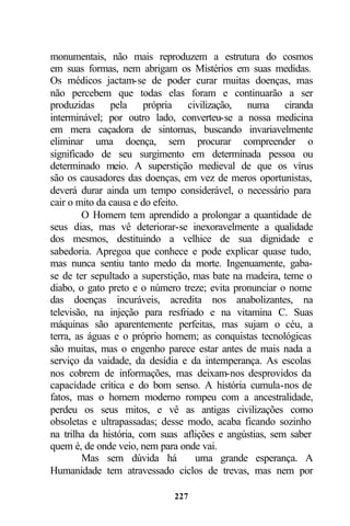 monumentais, não mais reproduzem a estrutura do cosmos
em suas formas, nem abrigam os Mistérios em suas medidas.
Os médicos jactam-se de poder curar muitas doenças, mas
não percebem que todas elas foram e continuarão a ser
produzidas pela própria civilização, numa ciranda
interminável; por outro lado, converteu-se a nossa medicina
em mera caçadora de sintomas, buscando invariavelmente
eliminar uma doença, sem procurar compreender o
significado de seu surgimento em determinada pessoa ou
determinado meio. A superstição medieval de que os vírus
são os causadores das doenças, em vez de meros oportunistas,
deverá durar ainda um tempo considerável, o necessário para
cair o mito da causa e do efeito.
        O Homem tem aprendido a prolongar a quantidade de
seus dias, mas vê deteriorar-se inexoravelmente a qualidade
dos mesmos, destituindo a velhice de sua dignidade e
sabedoria. Apregoa que conhece e pode explicar quase tudo,
mas nunca sentiu tanto medo da morte. Ingenuamente, gaba-
se de ter sepultado a superstição, mas bate na madeira, teme o
diabo, o gato preto e o número treze; evita pronunciar o nome
das doenças incuráveis, acredita nos anabolizantes, na
televisão, na injeção para resfriado e na vitamina C. Suas
máquinas são aparentemente perfeitas, mas sujam o céu, a
terra, as águas e o próprio homem; as conquistas tecnológicas
são muitas, mas o engenho parece estar antes de mais nada a
serviço da vaidade, da desídia e da intemperança. As escolas
nos cobrem de informações, mas deixam-nos desprovidos da
capacidade crítica e do bom senso. A história cumula-nos de
fatos, mas o homem moderno rompeu com a ancestralidade,
perdeu os seus mitos, e vê as antigas civilizações como
obsoletas e ultrapassadas; desse modo, acaba ficando sozinho
na trilha da história, com suas aflições e angústias, sem saber
quem é, de onde veio, nem para onde vai.
        Mas sem dúvida há          uma grande esperança. A
Humanidade tem atravessado ciclos de trevas, mas nem por

                             227
 