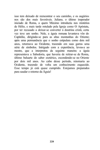 isso tem deixado de reencontrar o seu caminho, e os augúrios
nos são dos mais favoráveis. Juliano, o último imperador
iniciado de Roma, a quem Máximo introduziu nos mistérios
de Hélio, e mais tarde rotulado pela Igreja como O Apóstata,
por ter recusado a deixar-se converter à doutrina cristã, certa
vez teve um sonho. Nele, a águia romana levantava vôo do
Capitólio, dirigindo-se para as altas montanhas do Oriente;
após uma permanência que o sonho estipulara como dois mil
anos, retornava ao Ocidente, trazendo em suas garras uma
série de símbolos. Intrigado com a experiência, levou-a ao
mestre, que a interpretou da seguinte maneira: a águia
representava a Sabedoria, que haveria de retirar-se de Roma,
último baluarte do saber esotérico, escondendo-se no Oriente
por dois mil anos. Ao cabo desse período, retornaria ao
Ocidente, trazendo de volta um conhecimento esquecido.
Esse tempo já está quase cumprido. Estejamos preparados
para saudar o retorno da Águia!




                             228
 