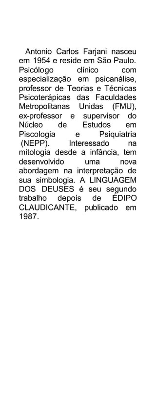 Antonio Carlos Farjani nasceu
em 1954 e reside em São Paulo.
Psicólogo        clínico       com
especialização em psicanálise,
professor de Teorias e Técnicas
Psicoterápicas das Faculdades
Metropolitanas Unidas (FMU),
ex-professor e supervisor do
Núcleo     de      Estudos      em
Piscologia      e        Psiquiatria
 (NEPP).      Interessado        na
mitologia desde a infância, tem
desenvolvido        uma        nova
abordagem na interpretação de
sua simbologia. A LINGUAGEM
DOS DEUSES é seu segundo
trabalho depois de ÉDIPO
CLAUDICANTE, publicado em
1987.
 