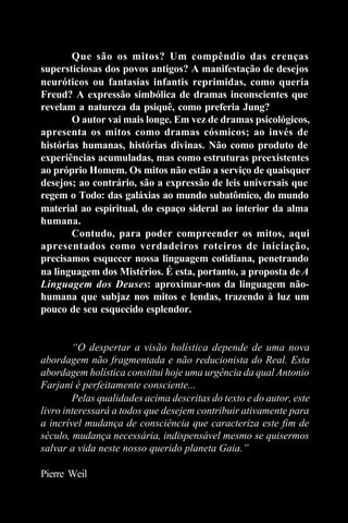 Que são os mitos? Um compêndio das crenças
supersticiosas dos povos antigos? A manifestação de desejos
neuróticos ou fantasias infantis reprimidas, como queria
Freud? A expressão simbólica de dramas inconscientes que
revelam a natureza da psiquê, como preferia Jung?
       O autor vai mais longe. Em vez de dramas psicológicos,
apresenta os mitos como dramas cósmicos; ao invés de
histórias humanas, histórias divinas. Não como produto de
experiências acumuladas, mas como estruturas preexistentes
ao próprio Homem. Os mitos não estão a serviço de quaisquer
desejos; ao contrário, são a expressão de leis universais que
regem o Todo: das galáxias ao mundo subatômico, do mundo
material ao espiritual, do espaço sideral ao interior da alma
humana.
       Contudo, para poder compreender os mitos, aqui
apresentados como verdadeiros roteiros de iniciação,
precisamos esquecer nossa linguagem cotidiana, penetrando
na linguagem dos Mistérios. É esta, portanto, a proposta de A
Linguagem dos Deuses: aproximar-nos da linguagem não-
humana que subjaz nos mitos e lendas, trazendo à luz um
pouco de seu esquecido esplendor.


        “O despertar a visão holística depende de uma nova
abordagem não fragmentada e não reducionista do Real. Esta
abordagem holística constitui hoje uma urgência da qual Antonio
Farjani é perfeitamente consciente...
        Pelas qualidades acima descritas do texto e do autor, este
livro interessará a todos que desejem contribuir ativamente para
a incrível mudança de consciência que caracteriza este fim de
século, mudança necessária, indispensável mesmo se quisermos
salvar a vida neste nosso querido planeta Gaia.”

Pierre Weil
 
