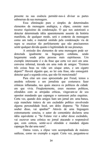 presente na sua essência permitir-nos-á divisar as partes
submersas da sua mensagem.
        Essa eliminação pura e simples de determinados
elementos da mensagem analógica, a elipse, consiste num
recurso riquíssimo da condensação. O que nos autorizará a
detectar determinada idéia aparentemente ausente da história
manifesta, de qualquer modo, será o contexto da mensagem
como um todo; o material omitido pela condensação via de
regra se encaixar tão perfeitamente que não precisaremos
sentir qualquer dúvida quanto à legitimidade de sua presença.
        A omissão dos elementos de uma mensagem pode ser
detectada igualmente na linguagem cotidiana, sendo
largamente usada pelas pessoas mais espirituosas. Um
exemplo interessante é o da frase que certa vez ouvi em uma
conversa informal, travada em uma roda de amigos: "Existem
três coisas boas na vida: um uísque antes, e um cigarro
depois!" Haverá alguém que, ao ler esta frase, não conseguirá
detectar qual a segunda coisa, que não foi mencionada?
        Para citar um caso apresentado por Freud, temos a
anedota referente a um jornalista que costumava fazer
crônicas inflamadas, nas quais atacava os políticos da cidade
em que vivia. Freqüentemente, esses mesmos políticos,
ofendidos com as arrojadas críticas, vingavam-se de seu
opositor mandando que capangas o surrassem pelas esquinas.
Certa vez, quando dois amigos liam um jornal em uma banca,
cuja manchete tratava de um escândalo político envolvendo
alguma personalidade local, um deles disparou: "Se Fulano
souber disso, vai apanhar!" Através de uma linguagem
extremamente concisa, o autor do comentário declarou uma
idéia equivalente a: "Se Fulano vier a saber desse escândalo,
vai escrever uma crônica no jornal atacando o responsável
que, com certeza, sentir-se-á ofendido e mandará alguns
capangas lhe dar uma surra".
        Outras vezes, a elipse vem acompanhada de maiores
sutilezas, como no exemplo a seguir. Certa vez, perguntou-se

                             24
 