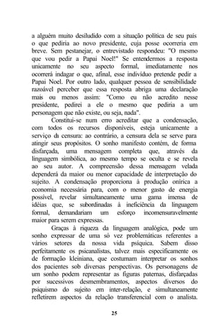 a alguém muito desiludido com a situação política de seu país
o que pediria ao novo presidente, cuja posse ocorreria em
breve. Sem pestanejar, o entrevistado respondeu: "O mesmo
que vou pedir a Papai Noel!" Se entendermos a resposta
unicamente no seu aspecto formal, imediatamente nos
ocorrerá indagar o que, afinal, esse indivíduo pretende pedir a
Papai Noel. Por outro lado, qualquer pessoa de sensibilidade
razoável perceber que essa resposta abriga uma declaração
mais ou menos assim: "Como eu não acredito nesse
presidente, pedirei a ele o mesmo que pediria a um
personagem que não existe, ou seja, nada".
         Constitui-se num erro acreditar que a condensação,
com todos os recursos disponíveis, esteja unicamente a
serviço da censura: ao contrário, a censura dela se serve para
atingir seus propósitos. O sonho manifesto contém, de forma
disfarçada, uma mensagem completa que, através da
linguagem simbólica, ao mesmo tempo se oculta e se revela
ao seu autor. A compreensão dessa mensagem velada
dependerá da maior ou menor capacidade de interpretação do
sujeito. A condensação proporciona à produção onírica a
economia necessária para, com o menor gasto de energia
possível, revelar simultaneamente uma gama imensa de
idéias que, se subordinadas à ineficiência da linguagem
formal, demandariam um esforço incomensuravelmente
maior para serem expressas.
         Graças à riqueza da linguagem analógica, pode um
sonho expressar de uma só vez problemáticas referentes a
vários setores da nossa vida psíquica. Sabem disso
perfeitamente os psicanalistas, talvez mais especificamente os
de formação kleiniana, que costumam interpretar os sonhos
dos pacientes sob diversas perspectivas. Os personagens de
um sonho podem representar as figuras paternas, disfarçadas
por sucessivos desmembramentos, aspectos diversos do
psiquismo do sujeito em inter-relação, e simultaneamente
refletirem aspectos da relação transferencial com o analista.

                              25
 