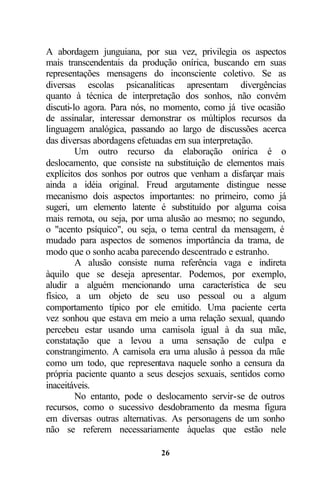 A abordagem junguiana, por sua vez, privilegia os aspectos
mais transcendentais da produção onírica, buscando em suas
representações mensagens do inconsciente coletivo. Se as
diversas escolas psicanalíticas apresentam divergências
quanto à técnica de interpretação dos sonhos, não convém
discuti-lo agora. Para nós, no momento, como já tive ocasião
de assinalar, interessar demonstrar os múltiplos recursos da
linguagem analógica, passando ao largo de discussões acerca
das diversas abordagens efetuadas em sua interpretação.
         Um outro recurso da elaboração onírica é o
deslocamento, que consiste na substituição de elementos mais
explícitos dos sonhos por outros que venham a disfarçar mais
ainda a idéia original. Freud argutamente distingue nesse
mecanismo dois aspectos importantes: no primeiro, como já
sugeri, um elemento latente é substituído por alguma coisa
mais remota, ou seja, por uma alusão ao mesmo; no segundo,
o "acento psíquico", ou seja, o tema central da mensagem, é
mudado para aspectos de somenos importância da trama, de
modo que o sonho acaba parecendo descentrado e estranho.
         A alusão consiste numa referência vaga e indireta
àquilo que se deseja apresentar. Podemos, por exemplo,
aludir a alguém mencionando uma característica de seu
físico, a um objeto de seu uso pessoal ou a algum
comportamento típico por ele emitido. Uma paciente certa
vez sonhou que estava em meio a uma relação sexual, quando
percebeu estar usando uma camisola igual à da sua mãe,
constatação que a levou a uma sensação de culpa e
constrangimento. A camisola era uma alusão à pessoa da mãe
como um todo, que representava naquele sonho a censura da
própria paciente quanto a seus desejos sexuais, sentidos como
inaceitáveis.
         No entanto, pode o deslocamento servir-se de outros
recursos, como o sucessivo desdobramento da mesma figura
em diversas outras alternativas. As personagens de um sonho
não se referem necessariamente àquelas que estão nele

                             26
 