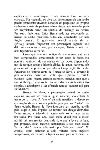 explicitadas, e nem sequer o seu número tem um valor
concreto. Por exemplo, os diversos personagens de um sonho
podem representar diversos aspectos do psiquismo do próprio
sonhador: a mãe da paciente acima citada, por exemplo, pode
ser interpretada como um símbolo do superego da mesma.
Por outro lado, uma única figura pode ser desdobrada em
muitas no sonho manifesto, todas elas encadeadas por uma
função comum. É igualmente possível, através de um
splitting (cisão), fragmentar um personagem segundo seus
diferentes aspectos, como, por exemplo, dividir a mãe em
uma figura boa e outra má.
         Creio que este último tipo de mecanismo será mais
bem compreendido apresentando-se um conto de fadas, que
possui a vantagem de ser conhecido por todos, dispensando-
nos de ter que contar a história clínica de algum paciente, sob
pena de não se poder compreender a interpretação fornecida.
Pensemos no famoso conto de Branca de Neve, e tomemo-lo
provisoriamente como um sonho que expressa o conflito
edipiano numa jovem; embora saibamos perfeitamente que a
rica simbologia deste conto não se reduz a essa temática tão
simples, a abordagem a ser efetuada resultar bastante útil para
fins didáticos.
         Branca de Neve, a personagem central do sonho,
expressa um conflito com a figura materna, apresentada de
início como morta. A "morte" da mãe manifesta o desejo de
eliminação da rival na competição pelo pai: ao "matar" essa
figura odiada, Branca de Neve idealiza-a em seguida, movida
pela culpa e pelo impulso de reparar seu desejo destrutivo.
Desse modo, a falecida é apresentada como uma pessoa
boníssima. Por outro lado, seria muito difícil para a jovem
admitir tais sentimentos dentro de si, o que a leva a atribuir,
por projeção, esses mesmos sentimentos à sua mãe; assim,
"eu a odeio", acaba substituído por "ela me odeia". No
entanto, como enfrentar o ódio materno traria angústias
insuportáveis, ela desloca a figura da mãe para uma outra um

                              27
 