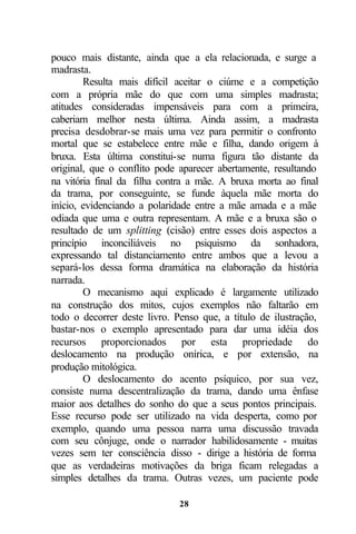 pouco mais distante, ainda que a ela relacionada, e surge a
madrasta.
        Resulta mais difícil aceitar o ciúme e a competição
com a própria mãe do que com uma simples madrasta;
atitudes consideradas impensáveis para com a primeira,
caberiam melhor nesta última. Ainda assim, a madrasta
precisa desdobrar-se mais uma vez para permitir o confronto
mortal que se estabelece entre mãe e filha, dando origem à
bruxa. Esta última constitui-se numa figura tão distante da
original, que o conflito pode aparecer abertamente, resultando
na vitória final da filha contra a mãe. A bruxa morta ao final
da trama, por conseguinte, se funde àquela mãe morta do
início, evidenciando a polaridade entre a mãe amada e a mãe
odiada que uma e outra representam. A mãe e a bruxa são o
resultado de um splitting (cisão) entre esses dois aspectos a
princípio inconciliáveis no psiquismo da sonhadora,
expressando tal distanciamento entre ambos que a levou a
separá-los dessa forma dramática na elaboração da história
narrada.
        O mecanismo aqui explicado é largamente utilizado
na construção dos mitos, cujos exemplos não faltarão em
todo o decorrer deste livro. Penso que, a título de ilustração,
bastar-nos o exemplo apresentado para dar uma idéia dos
recursos proporcionados por esta propriedade do
deslocamento na produção onírica, e por extensão, na
produção mitológica.
        O deslocamento do acento psíquico, por sua vez,
consiste numa descentralização da trama, dando uma ênfase
maior aos detalhes do sonho do que a seus pontos principais.
Esse recurso pode ser utilizado na vida desperta, como por
exemplo, quando uma pessoa narra uma discussão travada
com seu cônjuge, onde o narrador habilidosamente - muitas
vezes sem ter consciência disso - dirige a história de forma
que as verdadeiras motivações da briga ficam relegadas a
simples detalhes da trama. Outras vezes, um paciente pode

                              28
 