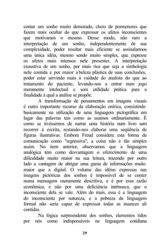 contar um sonho muito demorado, cheio de pormenores que
fazem mais ocultar do que expressar os afetos inconscientes
que motivaram o mesmo. Desse modo, não raro a
interpretação de um sonho, independentemente de sua
complexidade, poder resultar mais eficiente se assinalarmos
uma única idéia, mesmo sendo muito simples, que expresse
os afetos mais intensos nele presentes. A interpretação
exaustiva de um sonho, por mais rica que seja a simbologia
nele contida e por maior a beleza plástica de suas conclusões,
poder estar servindo mais à vaidade do analista do que ao
tratamento do paciente, levando-nos a entrar num jogo
meramente intelectual e sem utilidade prática para a
finalidade à qual a análise se propõe.
        A transformação de pensamentos em imagens visuais
é outro importante recurso da elaboração onírica, consistindo
basicamente na utilização de uma linguagem pictográfica em
lugar das palavras tais como as usamos ordinariamente. É
como se tivéssemos de narrar uma história num livro sem
recorrer à escrita, restando-nos elaborar uma seqüência de
figuras ilustrativas. Embora Freud considere esta forma de
comunicação como "regressiva", a coisa não é tão simples
assim. No item anterior, observamos que a linguagem
analógica tem como desvantagem o oferecimento de uma
dificuldade muito maior na sua leitura, trazendo por outro
lado a vantagem de abrigar uma gama de informações muito
maior que a digital. O volume das idéias expressas nas
imagens pictóricas dos sonhos é impossível de se conter
numa mensagem meramente descritiva, e é por essa razão
econômica, e não por uma deficiência intrínseca, que o
inconsciente dela se vale. Além do mais, essa é a linguagem
do inconsciente por natureza, e a pobreza da linguagem
formal não seria capaz de expressar todas as nuances ali
contidas.
        Na lógica surpreendente dos sonhos, elementos tidos
por nós como indispensáveis na linguagem cotidiana

                             29
 