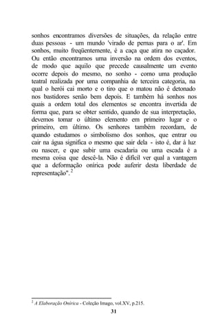 sonhos encontramos diversões de situações, da relação entre
duas pessoas - um mundo 'virado de pernas para o ar'. Em
sonhos, muito freqüentemente, é a caça que atira no caçador.
Ou então encontramos uma inversão na ordem dos eventos,
de modo que aquilo que precede causalmente um evento
ocorre depois do mesmo, no sonho - como uma produção
teatral realizada por uma companhia de terceira categoria, na
qual o herói cai morto e o tiro que o matou não é detonado
nos bastidores senão bem depois. E também há sonhos nos
quais a ordem total dos elementos se encontra invertida de
forma que, para se obter sentido, quando de sua interpretação,
devemos tomar o último elemento em primeiro lugar e o
primeiro, em último. Os senhores também recordam, de
quando estudamos o simbolismo dos sonhos, que entrar ou
cair na água significa o mesmo que sair dela - isto é, dar à luz
ou nascer, e que subir uma escadaria ou uma escada é a
mesma coisa que descê-la. Não é difícil ver qual a vantagem
que a deformação onírica pode auferir desta liberdade de
representação". 2




2
    A Elaboração Onírica - Coleção Imago, vol.XV, p.215.
                                        31
 