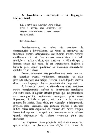 3. Paradoxo      e   contradição    -   A   linguagem
tridimensional.

     Lá, o olho não alcança, nem a fala,
     nem a mente, não sabemos ou
     sequer entendemos como poderia
     ser ensinado

     Os Upanishads

        Freqüentemente, os mitos são acusados de
contraditórios e inverossímeis. Às vezes, as narrativas são
truncadas, dúbias, apresentando até mesmo muitas versões
conflitantes entre si. Essa curiosa característica tem dado
munição a muitos críticos, que sustentam a idéia de que o
homem antigo não passa de um supersticioso, ingênuo o
bastante para sequer questionar as aberrantes contradições
contidas em seus mitos.
        Outros, entretanto, tem percebido nos mitos, em vez
de narrativas pueris, verdadeiros mananciais da mais
profunda sabedoria das antigas culturas, a nós legados através
dessa mesma linguagem obscura que a tantos tem despistado.
        A linguagem descritiva, utilizada em nosso cotidiano,
resulta completamente ineficaz na interpretação mitológica.
Por outro lado, se alguém desejar provar que tais produções
são incongruentes, certamente conseguirá, pois nossa
linguagem, limitada e pobre, não nos permite enxergar
grandes horizontes. Haja vista, por exemplo, a interpretação
proposta pela Psicanálise que pretende mostrar o discurso
mítico como uma expressão da neurose dos povos antigos,
lamentável equívoco do qual nos ocuparemos mais adiante,
quando dispusermos de maiores elementos para essa
discussão.
        Por enquanto, nosso propósito será o de mostrar em
que consistem as chamadas contradições dos mitos, de

                             32
 