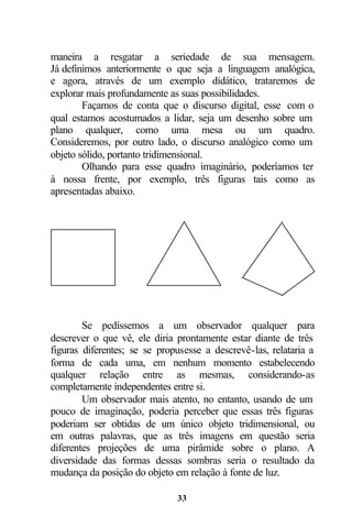 maneira a resgatar a seriedade de sua mensagem.
Já definimos anteriormente o que seja a linguagem analógica,
e agora, através de um exemplo didático, trataremos de
explorar mais profundamente as suas possibilidades.
        Façamos de conta que o discurso digital, esse com o
qual estamos acostumados a lidar, seja um desenho sobre um
plano qualquer, como uma mesa ou um quadro.
Consideremos, por outro lado, o discurso analógico como um
objeto sólido, portanto tridimensional.
        Olhando para esse quadro imaginário, poderíamos ter
à nossa frente, por exemplo, três figuras tais como as
apresentadas abaixo.




        Se pedíssemos a um observador qualquer para
descrever o que vê, ele diria prontamente estar diante de três
figuras diferentes; se se propusesse a descrevê-las, relataria a
forma de cada uma, em nenhum momento estabelecendo
qualquer relação entre as mesmas, considerando-as
completamente independentes entre si.
        Um observador mais atento, no entanto, usando de um
pouco de imaginação, poderia perceber que essas três figuras
poderiam ser obtidas de um único objeto tridimensional, ou
em outras palavras, que as três imagens em questão seria
diferentes projeções de uma pirâmide sobre o plano. A
diversidade das formas dessas sombras seria o resultado da
mudança da posição do objeto em relação à fonte de luz.

                              33
 
