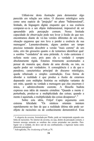 Utilizei-me desta ilustração para demonstrar algo
parecido em relação aos mitos. O discurso mitológico seria
como uma espécie de "projeção" no plano "bidimensional",
limitado, da linguagem digital, enquanto que a sua essência
comparar-se-ia a um objeto tridimensional, impossível de ser
apreendido pela percepção comum. Nossa limitada
capacidade de observação pode nos levar à ilusão de que nos
encontramos diante de vá rias versões diferentes de um mito,
situação enganosa que nos leva a perder a essência de sua
mensagem3 . Lamentavelmente, alguns perdem um tempo
precioso tentando descobrir a versão "mais correta" de um
mito, erro tão grosseiro quanto o de tentarmos identificar qual
a sombra "verdadeira" de uma pirâmide. A visão cartesiana é
nefasta neste caso, pois para ela a verdade é sempre
absolutamente rígida. Estamos tristemente acostumados a
pensar de maneira que, diante de uma dúvida, ou isto, ou
aquilo poder ser verdadeiro. A conseqüência é a de que o
paradoxo, característica principal do discurso mitológico,
queda rebaixado a simples contradição. Essa forma de
abordar a realidade é que produz a ilusão de estarmos
deparando com múltiplas histórias ou múltiplas variantes de
um mito, quando na verdade a mensagem que elas encerram é
única, e admiravelmente coerente. A filosofia budista
expressa essa idéia de maneira cristalina: "Quando a mente é
perturbada, produz-se a multiplicidade das coisas; quando a
mente é aquietada, a multiplicidade das coisas desaparece". 4
        Sobre esta idéia, Fritjof Capra argumenta com
extrema felicidade: "Os místicos orientais insistem
repetidamente no fato de que a realidade última não pode ser
objeto de raciocínio ou de conhecimento demonstrável. Essa

3
  A alegoria da caverna, formulada por Platão, pode ser interpretada segundo esta
linha de raciocínio. No interior da caverna, ou seja, dentro da percepção comum, o
homem enxerga somente as sombras das coisas projetadas nas paredes. Para
lograr ver a verdade, ele deve sair de seu confinamento, e ingressar numa outra
dimensão perceptual.
4
  Ashvaghosha, The Awakening of Faith, p.78.
                                       34
 