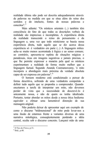 realidade última não pode ser descrita adequadamente através
de palavras na medida em que se situa além do reino dos
sentidos e do intelecto, fontes de nossas palavras e
conceitos". 5
        Mais adiante: "Os místicos orientais (...) também têm
consciência do fato de que todas as descrições verbais da
realidade são imprecisas e incompletas. A experiência direta
da realidade transcende o reino do pensamento e da
linguagem e, uma vez que todo misticismo se baseia nessa
experiência direta, tudo aquilo que se diz acerca dessa
experiência só é verdadeiro em parte (...) A linguagem mítica
acha-se muito menos acorrentada à lógica e ao senso comum;
ao contrário, apresenta-se repleta de situações mágicas e
paradoxais, ricas em imagens sugestivas e jamais precisas, o
que lhe permite expressar a maneira pela qual os místicos
experimentam a realidade de forma muito melhor que a
linguagem factual. Segundo Ananda Coomaraswamy, 'o mito
incorpora a abordagem mais próxima da verdade absoluta
capaz de ser expressa em palavras". 6
        O homem moderno está condicionado a pensar de
forma descritiva, sofrendo de uma verdadeira compulsão a
definir tudo aquilo que se proponha a compreender. Quando
encetamos a tarefa de interpretar um mito, não devemos
perder de vista que a necessidade de descrevê-lo é
unicamente nossa, e não de quem os tenha idealizado.
Portanto, tentar abordar os mitos desde a nossa ótica hodierna
equivaler a efetuar uma lamentável distorção de sua
mensagem original.
        Não poderia deixar de apresentar aqui um exemplo de
como o discurso "tridimensional" do mito pode levar-nos a
uma ilusão de estarmos frente a variantes diversas de uma
narrativa mitológica, conseqüentemente perdendo a idéia
central, oculta sob o discurso concreto. Lançarei mão de uma

5
    O Tao da Física, p.31.
6
    Ibid., p.40.
                             35
 