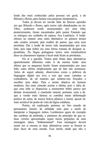 lenda das mais conhecidas pelas pessoas em geral, a de
Rômulo e Remo, para ilustrar essa proposta interpretativa.
         Todos já devem ter ouvido falar do famoso episódio
em que Rômulo e Remo, após terem sido abandonados no rio
Tibre, acabaram sendo amamentados por uma loba;
posteriormente, foram encontrados pelo pastor Fáustulo que
os entregou aos cuidados da esposa, Aca Laurência. A lenda
oferece no entanto uma outra alternativa: os gêmeos teriam
sido criados somente pela mulher do pastor, que seria uma
prostituta. Daí a lenda de terem sido amamentados por uma
loba, pois lupa (loba) era uma forma romana de designar as
prostitutas. Na língua portuguesa temos uma reminiscência
disso ao chamarmos lupanar o local onde ficam as prostitutas.
         Eis aí a questão. Temos pela frente duas alternativas
aparentemente diferentes entre si da mesma lenda: uma
afirma que os pequenos heróis foram amamentados por uma
loba, outra afirma simplesmente que tal fato não aconteceu.
Antes de seguir adiante, observemos como a pobreza da
linguagem digital nos leva a crer que essas variantes se
contradizem, de tal maneira que sentimo-nos forçados a
escolher uma delas. Para a mente objetiva do homem
moderno, fica mais cômodo aceitar a última, pois a idéia de
que uma loba se dispusesse a amamentar bebês parece por
demais inverossímil; a conclusão natural, portanto, seria a de
que a versão mais famosa se constitui numa deformação
poética da outra, de menor beleza plástica e moral, apesar de
mais aceitável do ponto de vista da lógica cotidiana.
         Porém, tal explicação pertence ao feio mundo do
pensamento formal, de utilidade nula para a tarefa de
interpretar a linguagem mítica. Lembremos agora do exemplo
das sombras da pirâmide, e partamos do princípio de que as
duas versões apresentadas sejam meras projeções de uma
mensagem única, "tridimensional". Essa mensagem deverá
reunir em si mesma as duas alternativas como se fossem as
duas faces de uma moeda. Essa tarefa, ainda que não o

                             36
 