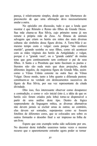 pareça, é relativamente simples, desde que nos libertemos do
preconceito de que uma afirmação deva necessariamente
anular a outra.
         No episódio em discussão, tudo o que a lenda quer
mostrar é que Rômulo e Remo são filhos da Grande Deusa.
Sua mãe chama-se Rea Sílvia, cujo primeiro nome já nos
remete à própria mãe de Zeus. As fêmeas de animais
selvagens que criam os heróis em mitos das mais diversas
culturas são símbolos dessa figura divina. A Terra-Mãe é ao
mesmo tempo casta e vulgar: casta porque "não conhece
marido", gerando sozinha os seus filhos, como sói acontecer
com as mães virginais dos heróis da Antigüidade; e vulgar,
porque é a "grande vaca", ou a "grande cadela" de muitas
tetas que gera continuamente sem conhecer o pai de seus
filhos. A Santa e a Prostituta que tanto fascinam os poetas e
literatos não são nada mais que duas projeções, desde
diferentes ângulos, da majestosa figura da Grande Mãe, assim
como a Vênus Urânia consiste na outra face da Vênus
Vulgar. Desse modo, tanto a loba quanto a difamada pastora
constituem-se na verdade em deslocamentos sucessivos da
figura de Rea Sílvia, por sua vez representante da citada
divindade.
         Dito isso, fica interessante observar como desaparece
a contradição, e como o não inicial (isto é, a idéia de que os
heróis não foram criados pela loba) torna-se dispensável a
partir de uma análise deste tipo. Dentro da lógica
surpreendente da linguagem mítica, as diversas alternativas
não devem jamais se excluir umas às outras; ao contrário,
elas devem ser somadas, superpostas como se fossem
fotolitos de diferentes cores, que se colocados uns sobre os
outros formarão o desenho final a ser impresso na folha de
um livro.
         Espero que este exemplo tenha sido suficiente por ora.
No decorrer deste trabalho usaremos tantas vezes o mesmo
recurso que o aparentemente estranho agora poder se tornar

                              37
 