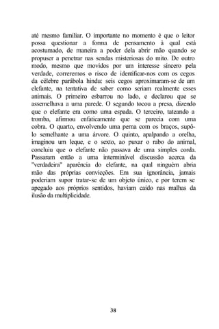 até mesmo familiar. O importante no momento é que o leitor
possa questionar a forma de pensamento à qual está
acostumado, de maneira a poder dela abrir mão quando se
propuser a penetrar nas sendas misteriosas do mito. De outro
modo, mesmo que movidos por um interesse sincero pela
verdade, correremos o risco de identificar-nos com os cegos
da célebre parábola hindu: seis cegos aproximaram-se de um
elefante, na tentativa de saber como seriam realmente esses
animais. O primeiro esbarrou no lado, e declarou que se
assemelhava a uma parede. O segundo tocou a presa, dizendo
que o elefante era como uma espada. O terceiro, tateando a
tromba, afirmou enfaticamente que se parecia com uma
cobra. O quarto, envolvendo uma perna com os braços, supô-
lo semelhante a uma árvore. O quinto, apalpando a orelha,
imaginou um leque, e o sexto, ao puxar o rabo do animal,
concluiu que o elefante não passava de uma simples corda.
Passaram então a uma interminável discussão acerca da
"verdadeira" aparência do elefante, na qual ninguém abria
mão das próprias convicções. Em sua ignorância, jamais
poderiam supor tratar-se de um objeto único, e por terem se
apegado aos próprios sentidos, haviam caído nas malhas da
ilusão da multiplicidade.




                            38
 