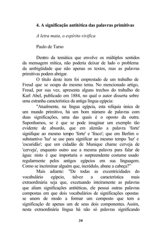 4. A significação antitética das palavras primitivas

       A letra mata, o espírito vivifica

       Paulo de Tarso

        Dentro da temática que envolve os múltiplos sentidos
da mensagem mítica, não poderia deixar de lado o problema
da ambigüidade que não apenas os textos, mas as palavras
primitivas podem abrigar.
        O título deste item foi emprestado de um trabalho de
Freud que se ocupa do mesmo tema. No mencionado artigo,
Freud, por sua vez, apresenta alguns trechos do trabalho de
Karl Abel, publicado em 1884, no qual o autor disserta sobre
uma estranha característica da antiga língua egípcia:
        "Atualmente, na língua egípcia, esta relíquia única de
um mundo primitivo, há um bom número de palavras com
duas significações, uma das quais é o oposto da outra.
Suponhamos, se é que se pode imaginar um exemplo tão
evidente de absurdo, que em alemão a palavra 'forte'
signifique ao mesmo tempo 'forte' e 'fraco'; que em Berlim o
substantivo 'luz' se use para significar ao mesmo tempo 'luz' e
'escuridão'; que um cidadão de Munique chame cerveja de
'cerveja', enquanto outro use a mesma palavra para falar de
água: nisto é que importaria o surpreendente costume usado
regularmente pelos antigos egípcios em sua linguagem.
Como se incriminar alguém que, incrédulo, abane a cabeça?”
        Mais adiante: "De todas as excentricidades do
vocabulário      egípcio,    talvez     a    característica mais
extraordinária seja que, excetuando inteiramente as palavras
que aliam significações antitéticas, ele possui outras palavras
compostas em que dois vocabulários de significações opostas
se unem de modo a formar um composto que tem a
significação de apenas um de seus dois componentes. Assim,
nesta extraordinária língua há não só palavras significando

                              39
 