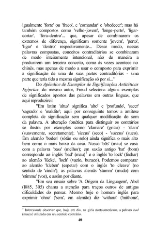 igualmente 'forte' ou 'fraco', e 'comandar' e 'obedecer'; mas há
também compostos como 'velho-jovem', 'longe-perto', 'ligar-
cortar', 'fora-dentro'... que, apesar de combinarem os
extremos de diferença, significam somente 'jovem', 'perto',
'ligar' e 'dentro' respectivamente... Desse modo, nessas
palavras compostas, conceitos contraditórios se combinaram
de modo inteiramente intencional, não de maneira a
produzirem um terceiro conceito, como às vezes acontece no
chinês, mas apenas de modo a usar o composto para exprimir
a significação de uma de suas partes contraditórias - uma
parte que teria tido a mesma significação só por si..."
        Do Apêndice de Exemplos de Significações Antitéticas
Egípcias, do mesmo autor, Freud seleciona alguns exemplos
de significados opostos das palavras em outras línguas, que
aqui reproduzirei:
        "Em latim 'altus' significa 'alto' e 'profundo', 'sacer'
'sagrado' e 'maldito'; aqui por conseguinte temos a antítese
completa de significação sem qualquer modificação do som
da palavra. A alteração fonética para distinguir os contrários
se ilustra por exemplos como 'clamare' (gritar) - 'clam'
(suavemente, secretamente); 'siccus' (seco) - 'succus' (suco).
Em alemão 'boden' (sótão ou solo) ainda significa o mais alto
bem como o mais baixo da casa. Nosso 'bös' (mau) se casa
com a palavra 'bass' (melhor); em saxão antigo 'bat' (bom)
corresponde ao inglês 'bad' (mau) 7 e o inglês 'to lock' (fechar)
ao alemão 'lücke', 'loch' (vazio, buraco). Podemos comparar
ao alemão 'kleben' (espetar) com o inglês 'to cleave' (no
sentido de 'cindir'); as palavras alemãs 'stumm' (mudo) com
'stimme' (voz), e assim por diante.
        "Em seu ensaio sobre 'A Origem da Linguagem', Abel
(l885, 305) chama a atenção para traços outros de antigas
dificuldades do pensar. Mesmo hoje o homem inglês para
exprimir 'ohne' ('sem', em alemão) diz 'without' ('mithone',

7
  Interessante observar que, hoje em dia, na gíria norte-americana, a palavra bad
(mau) é utilizada em seu sentido contrário.
                                      40
 