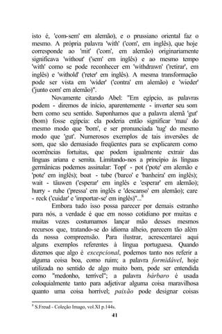 isto é, 'com-sem' em alemão), e o prussiano oriental faz o
mesmo. A própria palavra 'with' ('com', em inglês), que hoje
corresponde ao 'mit' ('com', em alemão) originariamente
significava 'without' ('sem' em inglês) e ao mesmo tempo
'with' como se pode reconhecer em 'withdrawn' ('retirar', em
inglês) e 'withold' ('reter' em inglês). A mesma transformação
pode ser vista em 'wider' ('contra' em alemão) e 'wieder'
('junto com' em alemão)".
         Novamente citando Abel: "Em egípcio, as palavras
podem - diremos de início, aparentemente - inverter seu som
bem como seu sentido. Suponhamos que a palavra alemã 'gut'
(bom) fosse egípcia: ela poderia então significar 'mau' do
mesmo modo que 'bom', e ser pronunciada 'tug' do mesmo
modo que 'gut'. Numerosos exemplos de tais inversões de
som, que são demasiado freqüentes para se explicarem como
ocorrências fortuitas, que podem igualmente extrair das
línguas ariana e semita. Limitando-nos a princípio às línguas
germânicas podemos assinalar: Topf - pot ('pote' em alemão e
'pote' em inglês); boat - tube ('barco' e 'banheira' em inglês);
wait - täuwen ('esperar' em inglês e 'esperar' em alemão);
hurry - ruhe ('pressa' em inglês e 'descanso' em alemão); care
- reck ('cuidar' e 'importar-se' em inglês)"...8
         Embora tudo isso possa parecer por demais estranho
para nós, a verdade é que em nosso cotidiano por muitas e
muitas vezes costumamos lançar mão desses mesmos
recursos que, tratando-se do idioma alheio, parecem tão além
da nossa compreensão. Para ilustrar, acrescentarei aqui
alguns exemplos referentes à língua portuguesa. Quando
dizemos que algo é excepcional, podemos tanto nos referir a
alguma coisa boa, como ruim; a palavra formidável, hoje
utilizada no sentido de algo muito bom, pode ser entendida
como "medonho, terrível"; a palavra bárbaro é usada
coloquialmente tanto para adjetivar alguma coisa maravilhosa
quanto uma coisa horrível; paixão pode designar coisas
8
    S.Freud - Coleção Imago, vol.XI p.144s.
                                         41
 