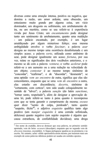 diversas como uma emoção intensa, positiva ou negativa, que
domina a razão, um amor ardente, uma obsessão, um
entusiasmo muito grande por alguma coisa, um vício
dominador, um desgosto ou sofrimento, um arrebatamento de
ira, ou um martírio, como se usa referir-se à experiência
vivida por Jesus Cristo; um encantamento pode designar
tanto um sentimento de arrebatamento, quanto uma maldição
- um palácio encantado, por exemplo, é um lugar
amaldiçoado por algum misterioso feitiço; essa mesma
ambigüidade envolve o verbo fascinar; a palavra azar
designa ao mesmo tempo uma ocorrência desafortunada e um
simples acaso; a palavra sorte, utilizada como antônimo de
azar, pode designar igualmente um acaso; fortuna, por sua
vez, reúne os significados dos dois vocábulos anteriores, e o
mesmo se dá com a palavra ventura; o verbo acelerar pode
referir-se a um aumento ou a uma redução na velocidade de
um objeto; contestar é ao mesmo tempo sinônimo de
"concordar", "reafirmar", e de "discordar", "desmentir"; se
uma opinião vem ao encontro de outra, significa que elas são
concordantes, enquanto que se uma vem de encontro a outra,
elas estarão em discordância; decerto, sinônimo de
"certamente, com certeza", tem sido usado coloquialmente no
sentido de "talvez"; a palavra sanção (do latim sanctione,
"tornar santo, respeitado"), além de designar a aprovação de
uma lei, pode referir-se tanto à pena quanto à recompensa
com que se tenta garantir o cumprimento da mesma; escuso
quer dizer "isento de culpa, perdoado", tanto quanto
"suspeito, ilícito"9 ; o adjetivo esquisito qualifica tanto algo
positivo (um manjar esquisito é uma comida sofisticada,
deliciosa) quanto negativo (um sujeito esquisito é alguém que
causa estranheza, de confiabilidade duvidosa); uma droga
9
  Em nome da exatidão, deve-se destacar que essa palavra, no primeiro sentido
apontado, vem do latim excusare (desculpar), enquanto que no segundo vem de
absconsu (esconso, escondido). A língua portuguesa igualou-as na pronúncia e na
escrita. No entanto, achei válido apresentá-la assim mesmo, por trazerem mais um
exemplo de como palavras idênticas podem ser usadas em sentidos opostos.
                                      42
 