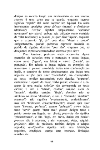 designa ao mesmo tempo um medicamento ou um veneno;
secreta é uma coisa que se guarda, enquanto secretar
significa "expelir" (tal como secretar um líquido). Há ainda
interessantes oposições como falecer (morrer) e desfalecer
(desmaiar); revelar significa simplesmente "esconder
novamente" (re-velare) embora seja utilizado como contrário
de velar (esconder); a palavra já quer dizer "agora", enquanto
que a expressão "já, já " quer dizer "daqui a pouco".
Intrigantemente, quando queremos expressar anuência ao
pedido de alguém, dizemos "pois não", enquanto que, ao
desejarmos expressar contrariedade, dizemos "pois sim"!
         Para terminar, podemos ainda acrescentar alguns
exemplos de variações entre o português e outras línguas,
como nunc ("agora", em latim) e nunca ("jamais", em
português). Em relação à língua inglesa, os exemplos são
numerosos: a palavra absolutely indica uma confirmação em
inglês, o contrário do nosso absolutamente, que indica uma
negativa; terrific quer dizer "encantador", em contrapartida
ao nosso terrífico (assustador); push significa "empurrar",
exatamente o oposto do nosso verbo puxar; alumnus é o ex-
aluno de uma escola; schollar não corresponde ao nosso
escolar, e sim a "letrado, erudito"; assume, além de
"assumir", significa também "fingir"; devolve não se
identifica ao nosso "devolver", e sim a "transmitir, transferir";
eventually não significa "eventualmente, acidentalmente",
mas sim "finalmente, conseqüentemente"; incense quer dizer
tanto "incensar, perfumar", quanto "enfurecer"; serve indica
tanto "servir" quanto "tratar mal"; patron designa tanto o
patrão quanto um freguês, um cliente; presently não significa
"presentemente", e sim "logo, em breve, dentro em pouco";
procure não é procurar, e sim conseguir, obter, adquirir;
professor, além do professor, também designa o adepto,
seguidor; qualification significa tanto uma habilitação,
requisitos, condições, quanto uma restrição, limitação,
ressalva, etc.

                               43
 