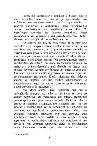 Parece-me desnecessário continuar a buscar mais e
mais exemplos, uma vez que os já apresentados são
suficientes para compreendermos o espírito que domina as
palavras primitivas, e verificarmos certas reminiscências
dessas características nos vocábulos atuais. Em "A
Significação Antitética das Palavras Primitivas", Freud
preocupou-se em comparar a ambigüidade observável destas
últimas com a ambigüidade nos sonhos, e comenta:
        "O homem não foi, de fato, capaz de adquirir seus
conceitos mais antigos e mais simples a não ser como os
contrários dos contrários, e só gradativamente aprendeu a
separar os dois lados de uma antítese e a pensar em um deles
sem a comparação consciente com os outros". Mais adiante,
terminando o seu artigo, conclui: "Na correspondência entre a
peculiaridade do trabalho do sonho mencionado no início do
artigo e a prática descoberta pela filologia nas línguas mais
antigas, devemos ver uma confirmação do ponto de vista que
formamos acerca do caráter regressivo, arcaico da expressão
de pensamentos em sonhos. E nós psiquiatras não podemos
escapar à suspeita de que melhor entenderíamos e
traduziríamos a língua dos sonhos se soubéssemos mais sobre
o desenvolvimento da linguagem". 10
        Nas idéias acima, Freud demonstra crer que a
ambigüidade presente nas palavras primitivas se deve ao
caráter "regressivo" da mentalidade dos antigos, preconceito
com o qual jamais poderíamos concordar. Tanto as palavras
quanto as narrativas mitológicas são ambíguas sim, mas não
devido à incapacidade de se separarem as antíteses; ao
contrário, seu significado é propositadamente dúbio, para
expressar conceitos ambíguos em sua essência, cuja
significação maior seria perdida se seus opostos fossem
separados. A perplexidade verificada nos estudiosos é que
revela a mais completa ignorância acerca da profundidade
dessa linguagem perdida, que paira acima da nossa
10
     Ibidem, p.146.
                             44
 