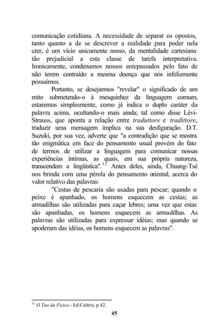 comunicação cotidiana. A necessidade de separar os opostos,
tanto quanto a de se descrever a realidade para poder nela
crer, é um vício unicamente nosso, da mentalidade cartesiana
tão prejudicial a esta classe de tarefa interpretativa.
Ironicamente, condenamos nossos antepassados pelo fato de
não terem contraído a mesma doença que nós infelizmente
possuímos.
        Portanto, se desejarmos "revelar" o significado de um
mito submetendo-o à mesquinhez da linguagem comum,
estaremos simplesmente, como já indica o duplo caráter da
palavra acima, ocultando-o mais ainda; tal como disse Lévi-
Strauss, que aponta a relação entre traduttore e tradittore,
traduzir uma mensagem implica na sua desfiguração. D.T.
Suzuki, por sua vez, adverte que "a contradição que se mostra
tão enigmática em face do pensamento usual provém do fato
de termos de utilizar a linguagem para comunicar nossas
experiências íntimas, as quais, em sua própria natureza,
transcendem a lingüística". 11 Antes deles, ainda, Chuang-Tsé
nos brinda com uma pérola do pensamento oriental, acerca do
valor relativo das palavras:
        "Cestas de pescaria são usadas para pescar; quando o
peixe é apanhado, os homens esquecem as cestas; as
armadilhas são utilizadas para caçar lebres; uma vez que estas
são apanhadas, os homens esquecem as armadilhas. As
palavras são utilizadas para expressar idéias; mas quando se
apoderam das idéias, os homens esquecem as palavras".




11
     O Tao da Física - Ed.Cultrix, p.42.
                                           45
 