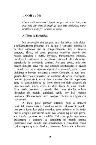 1. O Mi e o Ma

       O que está embaixo é igual ao que está em cima, e o
       que está em cima é igual ao que está embaixo, para
       realizar o milagre de uma só coisa

       A Tábua de Esmeralda

        Na concepção dos antigos, uma das idéias mais claras
e universalmente presentes é a de que o Universo compõe-se
de dois aspectos que se complementam: um, o aspecto
concreto, físico, tal como podemos observar através dos
nossos sentidos; o outro, invisível, transcendente, celestial,
impalpável, pertencente a um plano mais sutil, além da nossa
capacidade de percepção comum. Até este ponto, tudo nos
parece familiar, uma vez que estamos acostumados a dividir
o mundo em seus aspectos espiritual e material, assim como
dividimos o homem em alma e corpo. Contudo, há aqui uma
grande diferença a ressaltar: ao contrário da nossa concepção
dualista judeu-cristã, esses dois mundos não são separados
entre si, constituindo-se ao invés disso em dois aspectos de
uma realidade única, como as duas faces de uma moeda.
Mais ainda, consiste o mundo físico em simples reflexo
distorcido do mundo espiritual, sendo por isso mesmo
ilusório e efêmero como uma imagem refletida nas águas em
movimento.
        A idéia pode parecer estranha para o homem
ocidental, acostumado a considerar como real somente aquilo
que possa identificar pelos sentidos; esse problema é tão sério
que se chega a considerar como real apenas aquilo que possa
ser tocado, pesado, ou medido. Tal concepção representa
exatamente o contrário da dominante no mundo antigo;
justamente esse mundo que aprendemos a considerar como
real é aquilo que os hindus chamavam Maha-Ya, a Grande


                              49
 