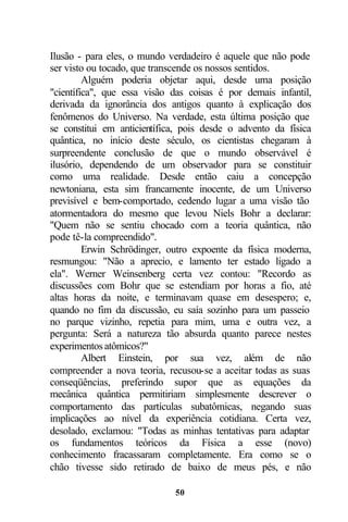 Ilusão - para eles, o mundo verdadeiro é aquele que não pode
ser visto ou tocado, que transcende os nossos sentidos.
         Alguém poderia objetar aqui, desde uma posição
"científica", que essa visão das coisas é por demais infantil,
derivada da ignorância dos antigos quanto à explicação dos
fenômenos do Universo. Na verdade, esta última posição que
se constitui em anticientífica, pois desde o advento da física
quântica, no início deste século, os cientistas chegaram à
surpreendente conclusão de que o mundo observável é
ilusório, dependendo de um observador para se constituir
como uma realidade. Desde então caiu a concepção
newtoniana, esta sim francamente inocente, de um Universo
previsível e bem-comportado, cedendo lugar a uma visão tão
atormentadora do mesmo que levou Niels Bohr a declarar:
"Quem não se sentiu chocado com a teoria quântica, não
pode tê-la compreendido".
         Erwin Schrödinger, outro expoente da física moderna,
resmungou: "Não a aprecio, e lamento ter estado ligado a
ela". Werner Weinsenberg certa vez contou: "Recordo as
discussões com Bohr que se estendiam por horas a fio, até
altas horas da noite, e terminavam quase em desespero; e,
quando no fim da discussão, eu saía sozinho para um passeio
no parque vizinho, repetia para mim, uma e outra vez, a
pergunta: Será a natureza tão absurda quanto parece nestes
experimentos atômicos?"
         Albert Einstein, por sua vez, além de não
compreender a nova teoria, recusou-se a aceitar todas as suas
conseqüências, preferindo supor que as equações da
mecânica quântica permitiriam simplesmente descrever o
comportamento das partículas subatômicas, negando suas
implicações ao nível da experiência cotidiana. Certa vez,
desolado, exclamou: "Todas as minhas tentativas para adaptar
os fundamentos teóricos da Física a esse (novo)
conhecimento fracassaram completamente. Era como se o
chão tivesse sido retirado de baixo de meus pés, e não

                             50
 