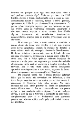 houvesse em qualquer outro lugar uma base sólida sobre a
qual pudesse construir algo". Mais do que isso, em 1935
Einstein chegou a tentar, pateticamente, com a ajuda de seus
colaboradores Rosen e Podolsky, refutar a teoria quântica,
apoiando-se na idéia de que ela contradiz o senso comum. O
grande gênio conseguiu esquecer, por um momento, de que
sua própria teoria da relatividade contradizia igualmente, e
não com menos impacto, o senso comum. Sem dúvida
alguma,       tratavam-se    de     descobertas     absolutamente
desconcertantes, mesmo para as mentes privilegiadas que as
efetuaram.
        O motivo que levou o senso comum a continuar a
pensar dentro da lógica hoje obsoleta é o de que, embora
essas novas descobertas tenham se iniciado há décadas, a
nossa cultura ainda não conseguiu absorvê-la filosoficamente.
De forma instintiva e inconsciente, para se defender de uma
realidade insuportável, continuou-se a pensar como antes. Por
outro lado, sem a Física quântica seríamos incapazes de
construir a maior parte dos engenhos que temos d       esenvolvido
ultimamente, desde centrais nucleares a simples aparelhos de
televisão. Esta é uma triste ironia; embora consigamos
aproveitar tecnologicamente a nova teoria, negamos de forma
cínica e irresponsável as suas conseqüências filosóficas.
        De qualquer forma, não é minha intenção defender
idéias que há muito não necessitam ser defendidas, e sim
tentar lançar suspeitas sobre os muitos preconceitos quanto à
concepção do Universo feita pelos antigos. No mais,
interessa-nos aqui tentar penetrar na forma de pensamento
destes últimos com o fito de compreendermos um pouco
melhor a sua produção mítico-religiosa. Fora de qualquer
dúvida, a idéia de que o Universo é composto de dois planos
complementares entre si é fundamental para podermos
penetrar no Universo mítico, razão pela qual resolvi começar
por esse tema.


                               51
 