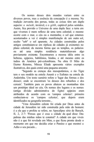 Os nomes desses dois mundos variam entre os
diversos povos, mas a essência da concepção é a mesma. Na
tradição zervanita dos persas, todas as coisas têm um duplo
aspecto: o mênôk, invisível, e o gêtîk, captável pelos sentidos.
Assim, fica provido o Universo de uma dupla face: a terra em
que vivemos é mero reflexo de uma terra celestial; o mesmo
ocorre com o mar, o céu ou a montanha; o sol que estamos
acostumados a ver é simples manifestação de um outro sol,
oculto "sob" o sol aparente. As cidades construídas pelos
antigos constituíam-se em réplicas de cidades já existentes no
plano celestial, da mesma forma que os templos, os palácios
ou até uma simples residência materializavam algo
previamente existente. Encontramos a mesma idéia entre os
hebreus, egípcios, babilônios, hindus, e até mesmo entre os
índios da América pré-colombiana. Na obra O Mito do
Eterno Retorno, Mircea Eliade apresenta vários exemplos
ilustrativos, dos quais extraí uma pequena amostra:
         "Segundo as crenças dos mesopotâmios, o rio Tigre
tem o seu modelo na estrela Anunit e o Eufrates na estrela da
Andorinha. Um texto sumério refere o 'lugar das formas e dos
deuses', onde se encontram 'os deuses dos rebanhos e dos
cereais'. Também para os povos altaicos as montanhas têm
um protótipo ideal no céu. Os nomes dos lugares e os nomes
(antiga divisão administrativa do Egito) egípcios eram
atribuídos de acordo com os 'campos celestes': primeiro
conheciam-se os 'campos celestes', que depois eram
identificados na geografia terrestre...
         "Uma Jerusalém celeste foi criada por Deus antes da
cidade de Jerusalém ter sido construída pela mão do homem:
é a ela que o profeta se refere, no Apocalipse sírio de Baruch,
II, 2, 2-7: 'Pensas que é essa a cidade da qual disse: Das
palmas das minhas mãos te construí? A cidade em que viveis
não é a que foi revelada em Mim, a que ficou pronta desde o
momento em que me decidia criar o Paraíso e que mostrei a
Adão o seu pecado...

                              52
 