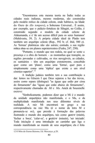 "Encontramos esta mesma teoria na Índia: todas as
cidades reais indianas, mesmo modernas, são construídas
pelo modelo mítico da cidade celeste, onde habitava, na Idade
do Ouro ( illo tempore), o Soberano Universal... É assim,
             in
por exemplo, que o palácio-fortaleza de Sihagiri, no Ceilão, é
construído segundo o modelo da cidade celeste de
Alakamanda, e é 'de um acesso difícil para os seres humanos'
(Mahâvastu, 39, 2). A própria cidade ideal de Platão tem
também um arquétipo celeste (Rep., 592 b; cf. ibid, 500 e).
As 'formas' platônicas não são astrais; contudo, a sua região
mítica situa-se em planos supraterrestres (Fedra, 247, 250).
         "Portanto, o mundo que nos rodeia, no qual se sente a
presença e a obra do homem - as montanhas que transpõe, as
regiões povoadas e cultivadas, os rios navegáveis, as cidades,
os santuários - têm um arquétipo extraterrestre, concebido
quer como um 'plano', como uma 'forma', quer pura e
simplesmente como uma 'réplica' que existe a um nível
cósmico superior". 12
         A tradição judaica também tem a sua contribuição a
dar: lemos no Gênesis I que Deus separou a luz das trevas,
assim como separa (distingue) "as águas que estão por cima
do firmamento" das "águas que estão abaixo do firmamento",
respectivamente chamadas de Mi e Ma. Anick de Souzenelle
escreve:
         "Simbolicamente, podemos dizer que o Mi é o mundo
da unidade arquetípica não manifestada, e o Ma, o da
multiplicidade manifestada nos seus diferentes níveis de
realidade. A raiz Mi encontrará no grego a sua
correspondência na raiz Mu (é o nome da letra M e
pronuncia-se mi), que preside à formação das palavras
ilustrando o mundo dos arquétipos, tais como µυειν (miein),
'fechar a boca', 'calar-se', e µυεειν (mieein), 'ser iniciado'.
Toda iniciação é uma introdução ao caminho que liga o
mundo manifestado ao mundo de seus arquétipos; ela é feita

12 O Mito do Eterno Retorno, Ed. Mercuryo, p.20.
                                    53
 