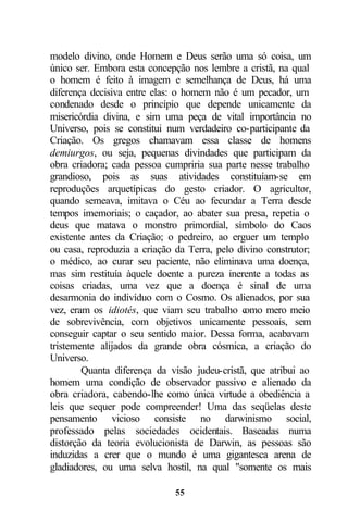 modelo divino, onde Homem e Deus serão uma só coisa, um
único ser. Embora esta concepção nos lembre a cristã, na qual
o homem é feito à imagem e semelhança de Deus, há uma
diferença decisiva entre elas: o homem não é um pecador, um
condenado desde o princípio que depende unicamente da
misericórdia divina, e sim uma peça de vital importância no
Universo, pois se constitui num verdadeiro co-participante da
Criação. Os gregos chamavam essa classe de homens
demiurgos, ou seja, pequenas divindades que participam da
obra criadora; cada pessoa cumpriria sua parte nesse trabalho
grandioso, pois as suas atividades constituíam-se em
reproduções arquetípicas do gesto criador. O agricultor,
quando semeava, imitava o Céu ao fecundar a Terra desde
tempos imemoriais; o caçador, ao abater sua presa, repetia o
deus que matava o monstro primordial, símbolo do Caos
existente antes da Criação; o pedreiro, ao erguer um templo
ou casa, reproduzia a criação da Terra, pelo divino construtor;
o médico, ao curar seu paciente, não eliminava uma doença,
mas sim restituía àquele doente a pureza inerente a todas as
coisas criadas, uma vez que a doença é sinal de uma
desarmonia do indivíduo com o Cosmo. Os alienados, por sua
vez, eram os idiotés, que viam seu trabalho c  omo mero meio
de sobrevivência, com objetivos unicamente pessoais, sem
conseguir captar o seu sentido maior. Dessa forma, acabavam
tristemente alijados da grande obra cósmica, a criação do
Universo.
        Quanta diferença da visão judeu-cristã, que atribui ao
homem uma condição de observador passivo e alienado da
obra criadora, cabendo-lhe como única virtude a obediência a
leis que sequer pode compreender! Uma das seqüelas deste
pensamento vicioso consiste no darwinismo social,
professado pelas sociedades ocidentais. Baseadas numa
distorção da teoria evolucionista de Darwin, as pessoas são
induzidas a crer que o mundo é uma gigantesca arena de
gladiadores, ou uma selva hostil, na qual "somente os mais

                              55
 