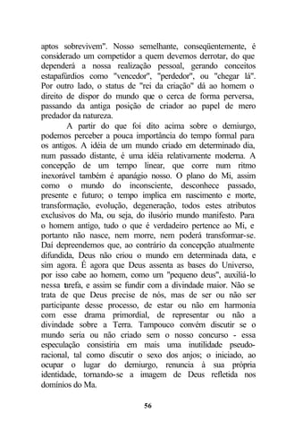 aptos sobrevivem". Nosso semelhante, conseqüentemente, é
considerado um competidor a quem devemos derrotar, do que
dependerá a nossa realização pessoal, gerando conceitos
estapafúrdios como "vencedor", "perdedor", ou "chegar lá".
Por outro lado, o status de "rei da criação" dá ao homem o
direito de dispor do mundo que o cerca de forma perversa,
passando da antiga posição de criador ao papel de mero
predador da natureza.
        A partir do que foi dito acima sobre o demiurgo,
podemos perceber a pouca importância do tempo formal para
os antigos. A idéia de um mundo criado em determinado dia,
num passado distante, é uma idéia relativamente moderna. A
concepção de um tempo linear, que corre num ritmo
inexorável também é apanágio nosso. O plano do Mi, assim
como o mundo do inconsciente, desconhece passado,
presente e futuro; o tempo implica em nascimento e morte,
transformação, evolução, degeneração, todos estes atributos
exclusivos do Ma, ou seja, do ilusório mundo manifesto. Para
o homem antigo, tudo o que é verdadeiro pertence ao Mi, e
portanto não nasce, nem morre, nem poderá transformar-se.
Daí depreendemos que, ao contrário da concepção atualmente
difundida, Deus não criou o mundo em determinada data, e
sim agora. É agora que Deus assenta as bases do Universo,
por isso cabe ao homem, como um "pequeno deus", auxiliá-lo
nessa tarefa, e assim se fundir com a divindade maior. Não se
trata de que Deus precise de nós, mas de ser ou não ser
participante desse processo, de estar ou não em harmonia
com esse drama primordial, de representar ou não a
divindade sobre a Terra. Tampouco convém discutir se o
mundo seria ou não criado sem o nosso concurso - essa
especulação consistiria em mais uma inutilidade pseudo-
racional, tal como discutir o sexo dos anjos; o iniciado, ao
ocupar o lugar do demiurgo, renuncia à sua própria
identidade, tornando-se a imagem de Deus refletida nos
domínios do Ma.

                             56
 