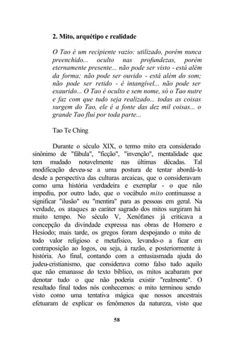 2. Mito, arquétipo e realidade

       O Tao é um recipiente vazio: utilizado, porém nunca
       preenchido... oculto nas profundezas, porém
       eternamente presente... não pode ser visto - está além
       da forma; não pode ser ouvido - está além do som;
       não pode ser retido - é intangível... não pode ser
       exaurido... O Tao é oculto e sem nome, só o Tao nutre
       e faz com que tudo seja realizado... todas as coisas
       surgem do Tao, ele é a fonte das dez mil coisas... o
       grande Tao flui por toda parte...

       Tao Te Ching

         Durante o século XIX, o termo mito era considerado
sinônimo de "fábula", "ficção", "invenção", mentalidade que
tem mudado notavelmente nas últimas décadas. Tal
modificação deveu-se a uma postura de tentar abordá-lo
desde a perspectiva das culturas arcaicas, que o consideravam
como uma história verdadeira e exemplar - o que não
impediu, por outro lado, que o vocábulo mito continuasse a
significar "ilusão" ou "mentira" para as pessoas em geral. Na
verdade, os ataques ao caráter sagrado dos mitos surgiram há
muito tempo. No século V, Xenófanes já criticava a
concepção da divindade expressa nas obras de Homero e
Hesíodo; mais tarde, os gregos foram despojando o mito de
todo valor religioso e metafísico, levando-o a ficar em
contraposição ao logos, ou seja, à razão, e posteriormente à
história. Ao final, contando com a entusiasmada ajuda do
judeu-cristianismo, que considerava como falso tudo aquilo
que não emanasse do texto bíblico, os mitos acabaram por
denotar tudo o que não poderia existir "realmente". O
resultado final todos nós conhecemos: o mito terminou sendo
visto como uma tentativa mágica que nossos ancestrais
efetuaram de explicar os fenômenos da natureza, visto que

                             58
 