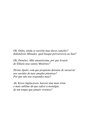Oh, Orfeu, ainda se ouvirão tuas doces canções?
Indomáveis Mênades, qual bosque percorrereis ao luar?

Oh, Deméter, Mãe amantíssima, por que levaste
de Elêusis teus santos Mistérios?

Divino Apolo, com que propósito deixaste de sussurrar
aos ouvidos de tuas amadas pitonisas?
Por que não nos respondes mais?

Ah, Keres implacáveis, haverá sina mais triste
e mais sublime do que sofrer a nostalgia
de um tempo que jamais vivemos?
 