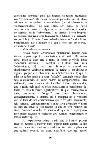 conhecidos sobretudo pelo que fizeram no tempo prestigioso
dos "primórdios". Os mitos, revelam, portanto, sua atividade
criadora e desvendam a sacralidade (ou simplesmente a
"sobrenaturalidade") de suas obras. Em suma, os mitos
descrevem as diversas, e algumas vezes dramáticas, irrupções
do sagrado (ou do "sobrenatural") no Mundo. É essa irrupção
do sagrado que realmente fundamenta o Mundo e o converte
no que é hoje. E mais: é em razão das intervenções dos Entes
Sobrenaturais que o homem é o que é hoje, um ser mortal,
sexuado e cultural".
         Mais adiante, acrescenta:
         "Essas poucas observações preliminares bastam para
indicar alguns aspectos característicos do mito. De modo
geral, pode-se dizer que o mito, tal como é vivido pelas
sociedades arcaicas, 1) constitui a História dos Entes
Sobrenaturais; 2) que essa história é considerada
absolutamente verdadeira (porque se refere a realidades) e
sagrada porque é a obra dos Entes Sobrenaturais; 3) que o
mito se refere sempre a uma "criação", contando como algo
veio à existência, ou como padrão de comportamento, uma
instituição, uma maneira de trabalhar foram estabelecidos,
essa a razão pela qual os mitos constituem os paradigmas de
todos os atos humanos significativos; 4) que, conhecendo o
mito, conhece-se a "origem" das coisas, chegando-se,
conseqüentemente, a dominá-las e manipulá-las à vontade;
não se trata de um conhecimento que é "vivido" ritualmente,
seja narrando cerimonialmente o mito, seja efetuando o ritual
ao qual ele serve de justificação; 5) que de uma maneira ou
outra, "vive-se" o mito, no sentido de que se é impregnado
pelo poder sagrado e exaltante dos eventos rememorados e
reatualizados" (p.11s).
         As explanações acima, ainda que brilhantes, podem
levar as pessoas a incorrer num engano fatal: quando se diz
que os mitos são histórias verdadeiras, isso não implica em
que tenham ocorrido no plano manifesto, que aqui temos

                             60
 