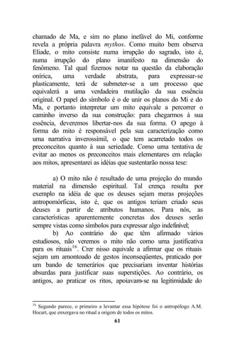 chamado de Ma, e sim no plano inefável do Mi, conforme
revela a própria palavra mythos. Como muito bem observa
Eliade, o mito consiste numa irrupção do sagrado, isto é,
numa irrupção do plano imanifesto na dimensão do
fenômeno. Tal qual fizemos notar na questão da elaboração
onírica,    uma     verdade      abstrata,    para    expressar-se
plasticamente, terá de submeter-se a um processo que
equivalerá a uma verdadeira mutilação da sua essência
original. O papel do símbolo é o de unir os planos do Mi e do
Ma, e portanto interpretar um mito equivale a percorrer o
caminho inverso da sua construção: para chegarmos à sua
essência, deveremos libertar-nos da sua forma. O apego à
forma do mito é responsável pela sua caracterização como
uma narrativa inverossímil, o que tem acarretado todos os
preconceitos quanto à sua seriedade. Como uma tentativa de
evitar ao menos os preconceitos mais elementares em relação
aos mitos, apresentarei as idéias que sustentarão nossa tese:

        a) O mito não é resultado de uma projeção do mundo
material na dimensão espiritual. Tal crença resulta por
exemplo na idéia de que os deuses sejam meras projeções
antropomórficas, isto é, que os antigos teriam criado seus
deuses a partir de atributos humanos. Para nós, as
características aparentemente concretas dos deuses serão
sempre vistas como símbolos para expressar algo indefinível;
        b) Ao contrário do que têm afirmado vários
estudiosos, não veremos o mito não como uma justificativa
para os rituais16 . Crer nisso equivale a afirmar que os rituais
sejam um amontoado de gestos inconseqüentes, praticado por
um bando de temerários que precisariam inventar histórias
absurdas para justificar suas superstições. Ao contrário, os
antigos, ao praticar os ritos, apoiavam-se na legitimidade do


16
  Segundo parece, o primeiro a levantar essa hipótese foi o antropólogo A.M.
Hocart, que enxergava no ritual a origem de todos os mitos.
                                    61
 