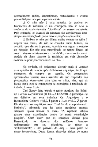 acontecimento mítico, dramatizando, reatualizando o evento
primordial para dele participar ativamente;
       c) O mito não é uma tentativa de explicar os
fenômenos da natureza, e sua concepção não se deve à
ausência de conhecimentos "científicos" de nossos ancestrais.
Pelo contrário, os eventos da natureza são considerados uma
simples manifestação do que o mito se propõe a apresentar;
       d) Embora o mito em última análise sempre se refira à
origem das coisas, ele não se constitui numa história, na
acepção que damos à palavra, ocorrida em algum momento
do passado. Ele não está subordinado ao tempo linear, tal
como estamos acostumados a concebê-lo, e se encontra numa
espécie de plano paralelo da realidade, em cuja dimensão
somente se pode penetrar através do ritual.

          Na verdade, só poderemos discutir mais à vontade
essa questão do tempo após definirmos arquétipo, tarefa que
trataremos de cumprir em seguida. Os comentários
apresentados visaram mais assinalar do que responder aos
preconceitos observados para com os mitos, visto que as
idéias que a eles se contrapõem se estenderão à totalidade do
trabalho à nossa frente.
          Carl Gustav Jung extraiu o termo arquétipo das linhas
do Corpus Hermeticum (II 140.22 Ed.Scott), e preocupou-se
em defini-lo em seus trabalhos Os Arquétipos e o
Inconsciente Coletivo (vol.9, l parte) e Aion (vol.9, 2a parte).
                                a

Ele descreve os arquétipos como "padrões de comportamento
instintivo", afirmando que há tantos arquétipos quantas
situações típicas houver na vida... "A repetição infinita
gravou essas experiências dentro de nossa constituição
psíquica". Quer dizer que as situações vividas pela
Humanidade        no     decorrer    dos     milênios  foram-se
sedimentando       em     seu     psiquismo,     de   modo     a
"instintivamente" - nas palavras de Jung - fazer parte de
nosso inconsciente. Dessa forma, situações típicas de nossa

                              62
 