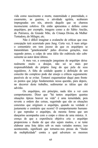 vida como nascimento e morte, maternidade e paternidade, o
casamento, as guerras, a atividade agrária, acabaram
impregnadas em nós, através daquilo que se chamou
inconsciente coletivo. Ele então apresentou e definiu como
arquétipos, por exemplo, imagens como a do Sábio Ancião,
do Patriarca, da Grande Mãe, da Criança Divina, da Mulher
Tentadora, do Milagre, etc.
        Não é difícil imaginar a avalanche de críticas que essa
concepção terá acarretado para Jung. Certa vez, li num artigo
o comentário em tom jocoso de que os arquétipos se
transmitiriam "geneticamente" pelas diversas gerações, mas
segundo penso, a culpa de uma idéia tão esdrúxula não cabe
somente ao autor deste último.
        A meu ver, a concepção junguiana de arquétipo deixa
realmente muito a desejar, não sei se mais por
responsabilidade do próprio Jung do que pela de seus
seguidores. A falta de cuidado quanto à definição de um
conceito tão complexo pode dar ensejo a críticas seguramente
passíveis de se evitar. Tentarei esquematizar daqui para frente
os pontos que julgo fundamentais nessa questão, para depois,
no decorrer deste trabalho, sedimentar as idéias que daí
advirão.
        Os arquétipos, em princípio, nada têm a ver com
comportamento. Dizer que "há tantos arquétipos quantas
situações típicas houver na vida" é uma temeridade, pois
reverte a ordem das coisas, sugerindo que são as situações
concretas que originam o arquétipo, quando na verdade é
justamente o contrário que ocorre! O comportamento humano
é que reproduz o arquétipo, da mesma forma que um
dançarino acompanha com o corpo o ritmo de uma música. A
crença de que a experiência objetiva cria o arquétipo
proporciona a ilusão de que eles sejam muitos, e se tente
elaborar uma lista deles sob os mais variados nomes; isso
acontecendo, significará que tornamo-nos presas da “ilusão
da multiplicidade" contra a qual advertem os mesmos

                              63
 