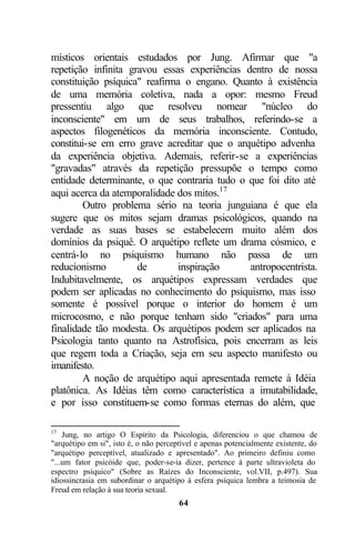 místicos orientais estudados por Jung. Afirmar que "a
repetição infinita gravou essas experiências dentro de nossa
constituição psíquica" reafirma o engano. Quanto à existência
de uma memória coletiva, nada a opor: mesmo Freud
pressentiu algo que resolveu nomear "núcleo do
inconsciente" em um de seus trabalhos, referindo-se a
aspectos filogenéticos da memória inconsciente. Contudo,
constitui-se em erro grave acreditar que o arquétipo advenha
da experiência objetiva. Ademais, referir-se a experiências
"gravadas" através da repetição pressupõe o tempo como
entidade determinante, o que contraria tudo o que foi dito até
aqui acerca da atemporalidade dos mitos.17
        Outro problema sério na teoria junguiana é que ela
sugere que os mitos sejam dramas psicológicos, quando na
verdade as suas bases se estabelecem muito além dos
domínios da psiquê. O arquétipo reflete um drama cósmico, e
centrá-lo no psiquismo humano não passa de um
reducionismo         de       inspiração      antropocentrista.
Indubitavelmente, os arquétipos expressam verdades que
podem ser aplicadas no conhecimento do psiquismo, mas isso
somente é possível porque o interior do homem é um
microcosmo, e não porque tenham sido "criados" para uma
finalidade tão modesta. Os arquétipos podem ser aplicados na
Psicologia tanto quanto na Astrofísica, pois encerram as leis
que regem toda a Criação, seja em seu aspecto manifesto ou
imanifesto.
        A noção de arquétipo aqui apresentada remete à Idéia
platônica. As Idéias têm como característica a imutabilidade,
e por isso constituem-se como formas eternas do além, que

17
    Jung, no artigo O Espírito da Psicologia, diferenciou o que chamou de
"arquétipo em si", isto é, o não perceptível e apenas potencialmente existente, do
"arquétipo perceptível, atualizado e apresentado". Ao primeiro definiu como
"...um fator psicóide que, poder-se-ia dizer, pertence à parte ultravioleta do
espectro psíquico" (Sobre as Raízes do Inconsciente, vol.VII, p.497). Sua
idiossincrasia em subordinar o arquétipo à esfera psíquica lembra a teimosia de
Freud em relação à sua teoria sexual.
                                       64
 