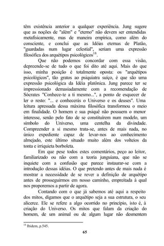 têm existência anterior a qualquer experiência. Jung sugere
que as noções de "além" e "eterno" não devem ser entendidas
metafisicamente, mas de maneira empírica, como além do
consciente, e conclui que as Idéias eternas de Platão,
"guardadas num lugar celestial", seriam uma expressão
filosófica dos arquétipos psicológicos18 .
         Que não podemos concordar com essa visão,
depreende-se de tudo o que foi dito até aqui. Mais do que
isso, minha posição é totalmente oposta: os "arquétipos
psicológicos", tão gratos ao psiquiatra suíço, é que são uma
expressão psicológica da Idéia platônica. Jung parece ter se
impressionado demasiadamente com a recomendação de
Sócrates "Conhece-te a ti mesmo...", a ponto de esquecer de
ler o resto: "... e conhecerás o Universo e os deuses". Uma
leitura apressada dessa máxima filosófica transformou o meio
em finalidade. O homem e sua psiquê não possuem o menor
interesse, senão pelo fato de se constituírem num modelo, um
símbolo do Universo, uma centelha da divindade.
Compreender a si mesmo trata-se, antes de mais nada, no
único expediente capaz de levar-nos ao conhecimento
almejado, este último situado muito além dos volteios da
tonta e irriquieta borboleta.
         Em que pese todos estes comentários, peço ao leitor,
familiarizado ou não com a teoria junguiana, que não se
inquiete com a confusão que parece instaurar-se com a
introdução dessas idéias. O que pretendo antes de mais nada é
mostrar a necessidade de se rever a definição de arquétipo
antes de prosseguirmos em nosso caminho, empreitada à qual
nos proporemos a partir de agora.
         Contando com o que já sabemos até aqui a respeito
dos mitos, digamos que o arquétipo seja a sua estrutura, o seu
alicerce. Ele se refere a algo ocorrido no princípio, isto é, à
criação do Universo. Os mitos que falam da criação do
homem, de um animal ou de algum lugar não desmentem

18
     Ibidem, p.545.
                              65
 