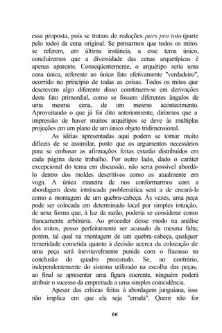 essa proposta, pois se tratam de reduções pars pro toto (parte
pelo todo) da cena original. Se pensarmos que todos os mitos
se referem, em última instância, a esse tema único,
concluiremos que a diversidade das cenas arquetípicas é
apenas aparente. Conseqüentemente, o arquétipo seria uma
cena única, referente ao único fato efetivamente "verdadeiro",
ocorrido no princípio de todas as coisas. Todos os mitos que
descrevem algo diferente disso constituem-se em derivações
deste fato primordial, como se fossem diferentes ângulos de
uma mesma cena, de um mesmo acontecimento.
Aproveitando o que já foi dito anteriormente, diríamos que a
impressão de haver muitos arquétipos se deve às múltiplas
projeções em um plano de um único objeto tridimensional.
         As idéias apresentadas aqui podem se tornar muito
difíceis de se assimilar, posto que os argumentos necessários
para se embasar as afirmações feitas estarão distribuídos em
cada página deste trabalho. Por outro lado, dado o caráter
excepcional do tema em discussão, não seria possível abordá-
lo dentro dos moldes descritivos como os atualmente em
voga. A única maneira de nos conformarmos com a
abordagem desta intrincada problemática será a de encará-la
como a montagem de um quebra-cabeça. Às vezes, uma peça
pode ser colocada em determinado local por simples intuição,
de uma forma que, à luz da razão, poderia se considerar como
francamente arbitrária. Ao proceder desse modo na análise
dos mitos, posso perfeitamente ser acusado da mesma falta;
porém, tal qual na montagem de um quebra-cabeça, qualquer
temeridade cometida quanto à decisão acerca da colocação de
uma peça será inevitavelmente punida com o fracasso na
conclusão do quadro procurado. Se, ao contrário,
independentemente do sistema utilizado na escolha das peças,
ao final se apresentar uma figura coerente, ninguém poderá
atribuir o sucesso da empreitada a uma simples coincidência.
         Apesar das críticas feitas à abordagem junguiana, isso
não implica em que ela seja "errada". Quem não for

                              66
 