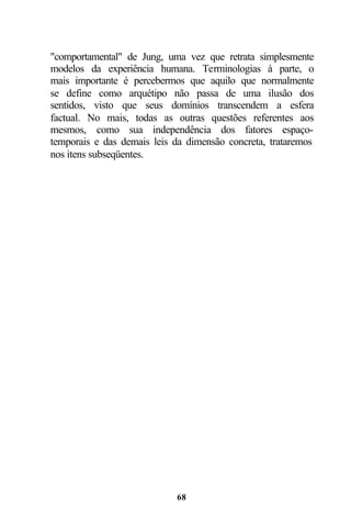 "comportamental" de Jung, uma vez que retrata simplesmente
modelos da experiência humana. Terminologias à parte, o
mais importante é percebermos que aquilo que normalmente
se define como arquétipo não passa de uma ilusão dos
sentidos, visto que seus domínios transcendem a esfera
factual. No mais, todas as outras questões referentes aos
mesmos, como sua independência dos fatores espaço-
temporais e das demais leis da dimensão concreta, trataremos
nos itens subseqüentes.




                            68
 