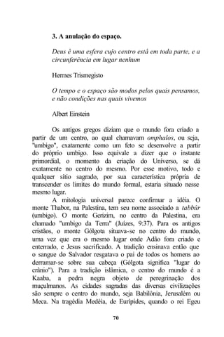 3. A anulação do espaço.

       Deus é uma esfera cujo centro está em toda parte, e a
       circunferência em lugar nenhum

       Hermes Trismegisto

       O tempo e o espaço são modos pelos quais pensamos,
       e não condições nas quais vivemos

       Albert Einstein

         Os antigos gregos diziam que o mundo fora criado a
partir de um centro, ao qual chamavam omphalos, ou seja,
"umbigo", exatamente como um feto se desenvolve a partir
do próprio umbigo. Isso equivale a dizer que o instante
primordial, o momento da criação do Universo, se dá
exatamente no centro do mesmo. Por esse motivo, todo e
qualquer sítio sagrado, por sua característica própria de
transcender os limites do mundo formal, estaria situado nesse
mesmo lugar.
         A mitologia universal parece confirmar a idéia. O
monte Thabor, na Palestina, tem seu nome associado a tabbûr
(umbigo). O monte Gerizim, no centro da Palestina, era
chamado "umbigo da Terra" (Juízes, 9:37). Para os antigos
cristãos, o monte Gólgota situava-se no centro do mundo,
uma vez que era o mesmo lugar onde Adão fora criado e
enterrado, e Jesus sacrificado. A tradição ensinava então que
o sangue do Salvador resgatava o pai de todos os homens ao
derramar-se sobre sua cabeça (Gólgota significa "lugar do
crânio"). Para a tradição islâmica, o centro do mundo é a
Kaaba, a pedra negra objeto de peregrinação dos
muçulmanos. As cidades sagradas das diversas civilizações
são sempre o centro do mundo, seja Babilônia, Jerusalém ou
Meca. Na tragédia Medéia, de Eurípides, quando o rei Egeu

                             70
 
