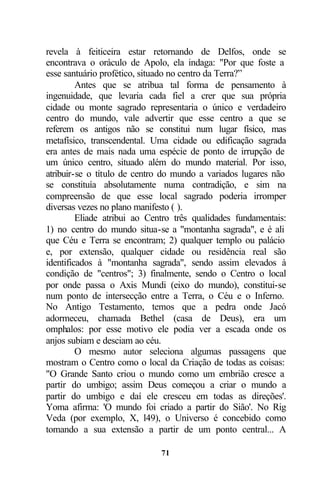 revela à feiticeira estar retornando de Delfos, onde se
encontrava o oráculo de Apolo, ela indaga: "Por que foste a
esse santuário profético, situado no centro da Terra?”
         Antes que se atribua tal forma de pensamento à
ingenuidade, que levaria cada fiel a crer que sua própria
cidade ou monte sagrado representaria o único e verdadeiro
centro do mundo, vale advertir que esse centro a que se
referem os antigos não se constitui num lugar físico, mas
metafísico, transcendental. Uma cidade ou edificação sagrada
era antes de mais nada uma espécie de ponto de irrupção de
um único centro, situado além do mundo material. Por isso,
atribuir-se o título de centro do mundo a variados lugares não
se constituía absolutamente numa contradição, e sim na
compreensão de que esse local sagrado poderia irromper
diversas vezes no plano manifesto ( ).
         Eliade atribui ao Centro três qualidades fundamentais:
1) no centro do mundo situa-se a "montanha sagrada", e é ali
que Céu e Terra se encontram; 2) qualquer templo ou palácio
e, por extensão, qualquer cidade ou residência real são
identificados à "montanha sagrada", sendo assim elevados à
condição de "centros"; 3) finalmente, sendo o Centro o local
por onde passa o Axis Mundi (eixo do mundo), constitui-se
num ponto de intersecção entre a Terra, o Céu e o Inferno.
No Antigo Testamento, temos que a pedra onde Jacó
adormeceu, chamada Bethel (casa de Deus), era um
omphalos: por esse motivo ele podia ver a escada onde os
anjos subiam e desciam ao céu.
         O mesmo autor seleciona algumas passagens que
mostram o Centro como o local da Criação de todas as coisas:
"O Grande Santo criou o mundo como um embrião cresce a
partir do umbigo; assim Deus começou a criar o mundo a
partir do umbigo e daí ele cresceu em todas as direções'.
Yoma afirma: 'O mundo foi criado a partir do Sião'. No Rig
Veda (por exemplo, X, l49), o Universo é concebido como
tomando a sua extensão a partir de um ponto central... A

                              71
 