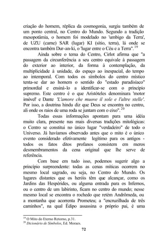 criação do homem, réplica da cosmogonia, surgiu também de
um ponto central, no Centro do Mundo. Segundo a tradição
mesopotâmia, o homem foi modelado no 'umbigo da Terra',
de UZU (carne) SAR (lugar) KI (sítio, terra), lá onde se
encontra também Dur-an-ki, o 'lugar entre o Céu e a Terra". 19
        Ainda sobre o tema do Centro, Cirlot afirma que "a
passagem da circunferência a seu centro equivale à passagem
do exterior ao interior, da forma à contemplação, da
multiplicidade à unidade, do espaço ao inespacial, do tempo
ao intemporal. Com todos os símbolos do centro místico
tenta-se dar ao homem o sentido do "estado paradisíaco"
primordial e ensiná-lo a identificar-se com o princípio
supremo. Este centro é o que Aristóteles denominara 'motor
imóvel' e Dante 'L'amore che muove il sole e l'altre stelle'.
Por isso, a doutrina hindu diz que Deus se encontra no centro,
ali onde os raios de uma roda se juntam com o eixo". 20
        Todas essas informações apontam para uma idéia
muito clara, presente nas mais diversas tradições mitológicas:
o Centro se constitui no único lugar "verdadeiro" de todo o
Universo. Já havíamos observado antes que o mito é o único
evento considerado efetivamente legítimo para os antigos -
todos os fatos ditos profanos consistem em meros
desmembramentos da cena original que lhe serve de
referência.
        Com base em tudo isso, podemos sugerir algo a
princípio surpreendente: todas as cenas míticas ocorrem no
mesmo local sagrado, ou seja, no Centro do Mundo. Os
lugares distantes que os heróis têm que alcançar, como os
Jardins das Hespérides, ou alguma entrada para os Infernos,
ou o centro de um labirinto, ficam no centro do mundo; nesse
mesmo local se encontra o rochedo que retém Andrômeda, ou
a montanha que acorrenta Prometeu; a "encruzilhada de três
caminhos", na qual Édipo assassina o próprio pai, é uma

19
     O Mito do Eterno Retorno, p.31.
20
     Dicionário de Símbolos, Ed. Moraes.
                                           72
 