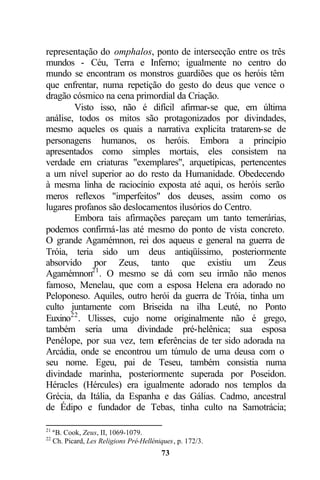 representação do omphalos, ponto de intersecção entre os três
mundos - Céu, Terra e Inferno; igualmente no centro do
mundo se encontram os monstros guardiões que os heróis têm
que enfrentar, numa repetição do gesto do deus que vence o
dragão cósmico na cena primordial da Criação.
        Visto isso, não é difícil afirmar-se que, em última
análise, todos os mitos são protagonizados por divindades,
mesmo aqueles os quais a narrativa explicita tratarem-se de
personagens humanos, os heróis. Embora a princípio
apresentados como simples mortais, eles consistem na
verdade em criaturas "exemplares", arquetípicas, pertencentes
a um nível superior ao do resto da Humanidade. Obedecendo
à mesma linha de raciocínio exposta até aqui, os heróis serão
meros reflexos "imperfeitos" dos deuses, assim como os
lugares profanos são deslocamentos ilusórios do Centro.
        Embora tais afirmações pareçam um tanto temerárias,
podemos confirmá-las até mesmo do ponto de vista concreto.
O grande Agamémnon, rei dos aqueus e general na guerra de
Tróia, teria sido um deus antiqüíssimo, posteriormente
absorvido por Zeus, tanto que existiu um Zeus
Agamémnon21 . O mesmo se dá com seu irmão não menos
famoso, Menelau, que com a esposa Helena era adorado no
Peloponeso. Aquiles, outro herói da guerra de Tróia, tinha um
culto juntamente com Briseida na ilha Leuté, no Ponto
Euxino22 . Ulisses, cujo nome originalmente não é grego,
também seria uma divindade pré-helênica; sua esposa
Penélope, por sua vez, tem r eferências de ter sido adorada na
Arcádia, onde se encontrou um túmulo de uma deusa com o
seu nome. Egeu, pai de Teseu, também consistia numa
divindade marinha, posteriormente superada por Poseidon.
Héracles (Hércules) era igualmente adorado nos templos da
Grécia, da Itália, da Espanha e das Gálias. Cadmo, ancestral
de Édipo e fundador de Tebas, tinha culto na Samotrácia;

21
     ªB. Cook, Zeus, II, 1069-1079.
22
     Ch. Picard, Les Religions Pré-Helléniques, p. 172/3.
                                          73
 