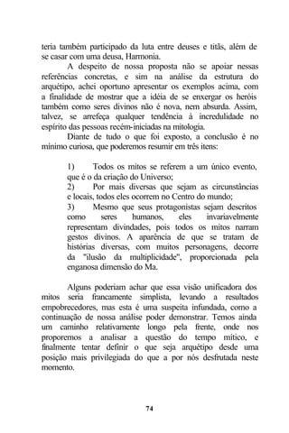 teria também participado da luta entre deuses e titãs, além de
se casar com uma deusa, Harmonia.
        A despeito de nossa proposta não se apoiar nessas
referências concretas, e sim na análise da estrutura do
arquétipo, achei oportuno apresentar os exemplos acima, com
a finalidade de mostrar que a idéia de se enxergar os heróis
também como seres divinos não é nova, nem absurda. Assim,
talvez, se arrefeça qualquer tendência à incredulidade no
espírito das pessoas recém-iniciadas na mitologia.
        Diante de tudo o que foi exposto, a conclusão é no
mínimo curiosa, que poderemos resumir em três itens:

       1)      Todos os mitos se referem a um único evento,
       que é o da criação do Universo;
       2)      Por mais diversas que sejam as circunstâncias
       e locais, todos eles ocorrem no Centro do mundo;
       3)      Mesmo que seus protagonistas sejam descritos
       como        seres    humanos,    eles     invariavelmente
       representam divindades, pois todos os mitos narram
       gestos divinos. A aparência de que se tratam de
       histórias diversas, com muitos personagens, decorre
       da "ilusão da multiplicidade", proporcionada pela
       enganosa dimensão do Ma.

       Alguns poderiam achar que essa visão unificadora dos
mitos seria francamente simplista, levando a resultados
empobrecedores, mas esta é uma suspeita infundada, como a
continuação de nossa análise poder demonstrar. Temos ainda
um caminho relativamente longo pela frente, onde nos
proporemos a analisar a questão do tempo mítico, e
finalmente tentar definir o que seja arquétipo desde uma
posição mais privilegiada do que a por nós desfrutada neste
momento.



                              74
 