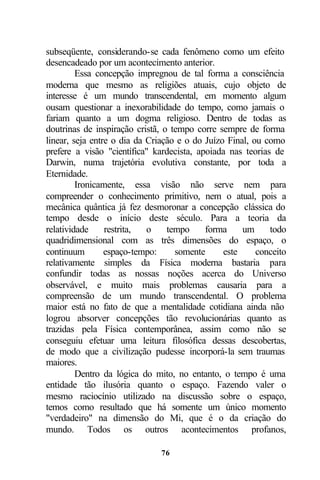 subseqüente, considerando-se cada fenômeno como um efeito
desencadeado por um acontecimento anterior.
         Essa concepção impregnou de tal forma a consciência
moderna que mesmo as religiões atuais, cujo objeto de
interesse é um mundo transcendental, em momento algum
ousam questionar a inexorabilidade do tempo, como jamais o
fariam quanto a um dogma religioso. Dentro de todas as
doutrinas de inspiração cristã, o tempo corre sempre de forma
linear, seja entre o dia da Criação e o do Juízo Final, ou como
prefere a visão "científica" kardecista, apoiada nas teorias de
Darwin, numa trajetória evolutiva constante, por toda a
Eternidade.
         Ironicamente, essa visão não serve nem para
compreender o conhecimento primitivo, nem o atual, pois a
mecânica quântica já fez desmoronar a concepção clássica do
tempo desde o início deste século. Para a teoria da
relatividade     restrita,  o    tempo     forma     um     todo
quadridimensional com as três dimensões do espaço, o
continuum        espaço-tempo:     somente      este     conceito
relativamente simples da Física moderna bastaria para
confundir todas as nossas noções acerca do Universo
observável, e muito mais problemas causaria para a
compreensão de um mundo transcendental. O problema
maior está no fato de que a mentalidade cotidiana ainda não
logrou absorver concepções tão revolucionárias quanto as
trazidas pela Física contemporânea, assim como não se
conseguiu efetuar uma leitura filosófica dessas descobertas,
de modo que a civilização pudesse incorporá-la sem traumas
maiores.
         Dentro da lógica do mito, no entanto, o tempo é uma
entidade tão ilusória quanto o espaço. Fazendo valer o
mesmo raciocínio utilizado na discussão sobre o espaço,
temos como resultado que há somente um único momento
"verdadeiro" na dimensão do Mi, que é o da criação do
mundo. Todos os outros acontecimentos profanos,

                               76
 