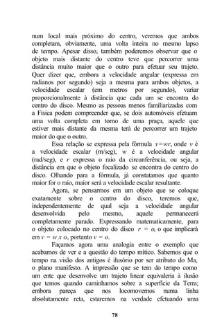 num local mais próximo do centro, veremos que ambos
completam, obviamente, uma volta inteira no mesmo lapso
de tempo. Apesar disso, também poderemos observar que o
objeto mais distante do centro teve que percorrer uma
distância muito maior que o outro para efetuar seu trajeto.
Quer dizer que, embora a velocidade angular (expressa em
radianos por segundo) seja a mesma para ambos objetos, a
velocidade escalar (em metros por segundo), variar
proporcionalmente à distância que cada um se encontra do
centro do disco. Mesmo as pessoas menos familiarizadas com
a Física podem compreender que, se dois automóveis efetuam
uma volta completa em torno de uma praça, aquele que
estiver mais distante da mesma terá de percorrer um trajeto
maior do que o outro.
        Essa relação se expressa pela fórmula v=wr, onde v é
a velocidade escalar (m/seg), w é a velocidade angular
(rad/seg), e r expressa o raio da circunferência, ou seja, a
distância em que o objeto focalizado se encontra do centro do
disco. Olhando para a fórmula, já constatamos que quanto
maior for o raio, maior será a velocidade escalar resultante.
        Agora, se pensarmos em um objeto que se coloque
exatamente sobre o centro do disco, teremos que,
independentemente de qual seja a velocidade angular
desenvolvida       pelo      mesmo,       aquele      permanecerá
completamente parado. Expressando matematicamente, para
o objeto colocado no centro do disco r = o, o que implicará
em v = w x o, portanto v = o.
        Façamos agora uma analogia entre o exemplo que
acabamos de ver e a questão do tempo mítico. Sabemos que o
tempo na visão dos antigos é ilusório por ser atributo do Ma,
o plano manifesto. A impressão que se tem do tempo como
um ente que desenvolve um trajeto linear equivaleria à ilusão
que temos quando caminhamos sobre a superfície da Terra;
embora pareça que nos locomovemos numa linha
absolutamente reta, estaremos na verdade efetuando uma

                               78
 